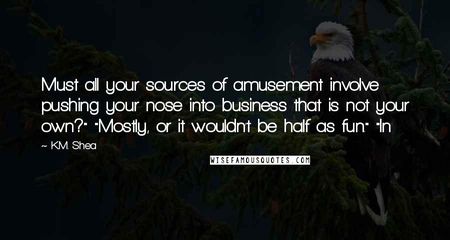 K.M. Shea Quotes: Must all your sources of amusement involve pushing your nose into business that is not your own?" "Mostly, or it wouldn't be half as fun." "In