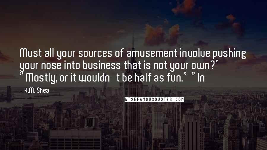K.M. Shea Quotes: Must all your sources of amusement involve pushing your nose into business that is not your own?" "Mostly, or it wouldn't be half as fun." "In