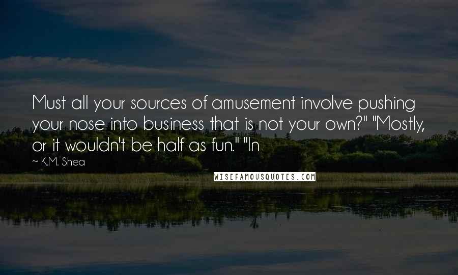 K.M. Shea Quotes: Must all your sources of amusement involve pushing your nose into business that is not your own?" "Mostly, or it wouldn't be half as fun." "In