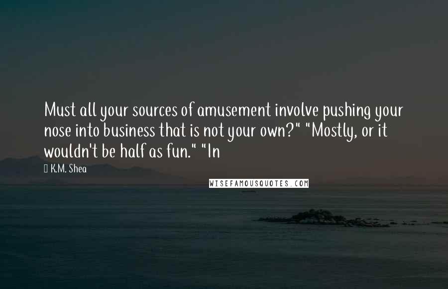 K.M. Shea Quotes: Must all your sources of amusement involve pushing your nose into business that is not your own?" "Mostly, or it wouldn't be half as fun." "In