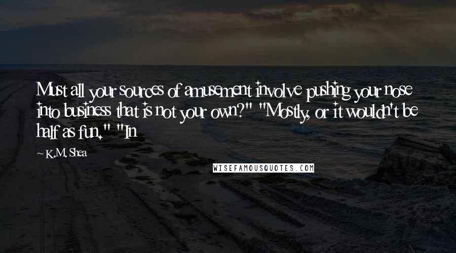 K.M. Shea Quotes: Must all your sources of amusement involve pushing your nose into business that is not your own?" "Mostly, or it wouldn't be half as fun." "In