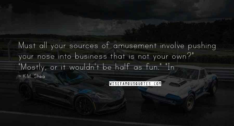 K.M. Shea Quotes: Must all your sources of amusement involve pushing your nose into business that is not your own?" "Mostly, or it wouldn't be half as fun." "In