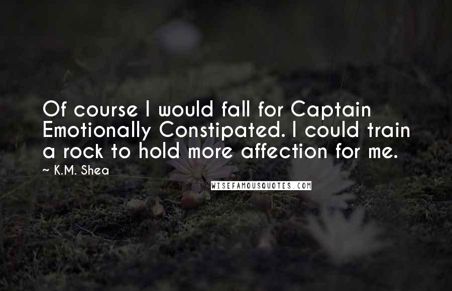 K.M. Shea Quotes: Of course I would fall for Captain Emotionally Constipated. I could train a rock to hold more affection for me.