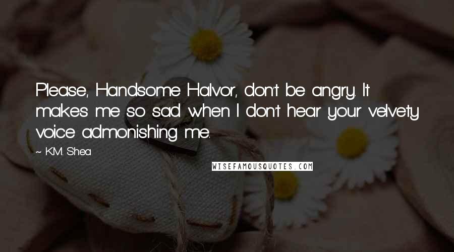 K.M. Shea Quotes: Please, Handsome Halvor, don't be angry. It makes me so sad when I don't hear your velvety voice admonishing me.
