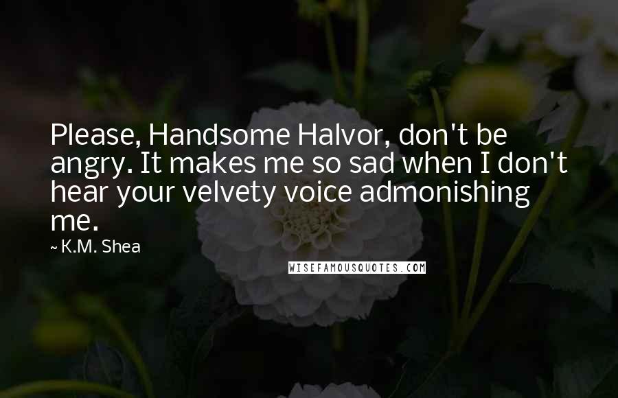 K.M. Shea Quotes: Please, Handsome Halvor, don't be angry. It makes me so sad when I don't hear your velvety voice admonishing me.