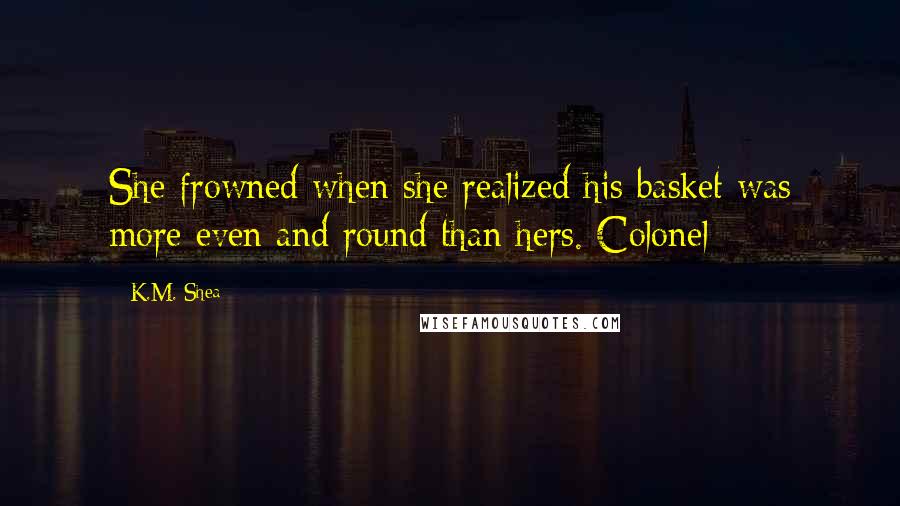 K.M. Shea Quotes: She frowned when she realized his basket was more even and round than hers. Colonel
