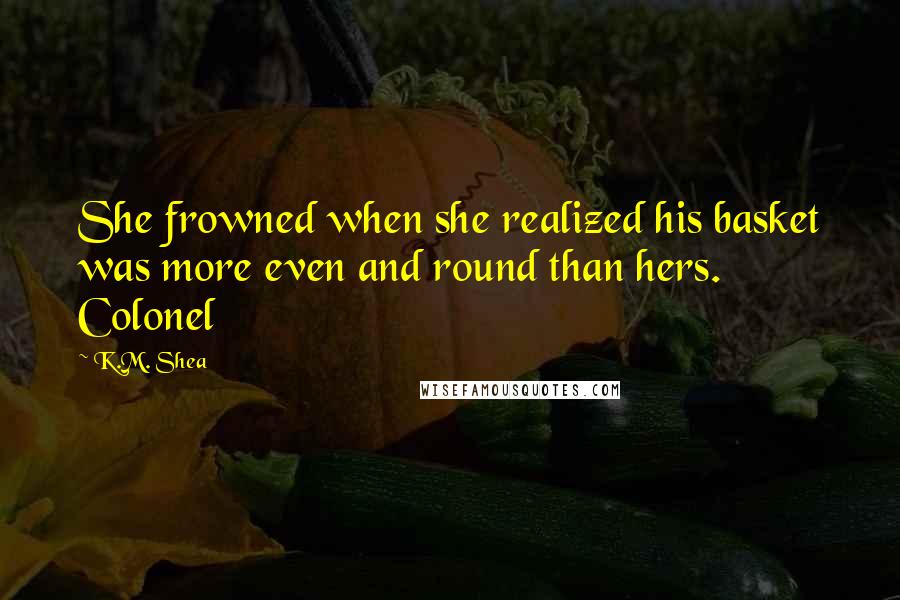 K.M. Shea Quotes: She frowned when she realized his basket was more even and round than hers. Colonel