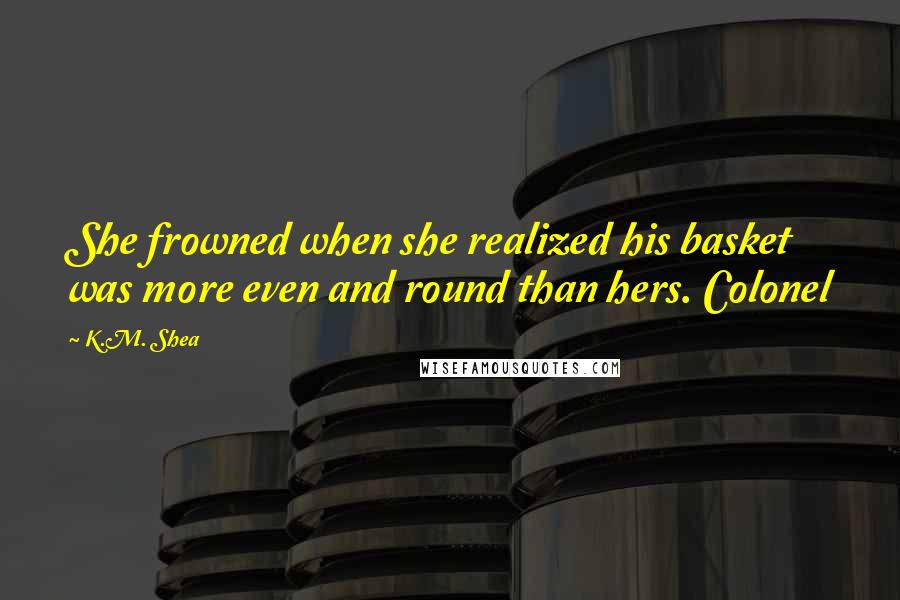 K.M. Shea Quotes: She frowned when she realized his basket was more even and round than hers. Colonel