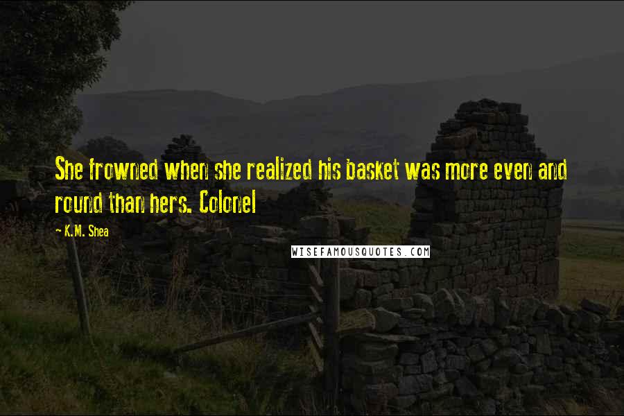 K.M. Shea Quotes: She frowned when she realized his basket was more even and round than hers. Colonel