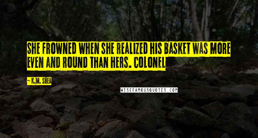 K.M. Shea Quotes: She frowned when she realized his basket was more even and round than hers. Colonel