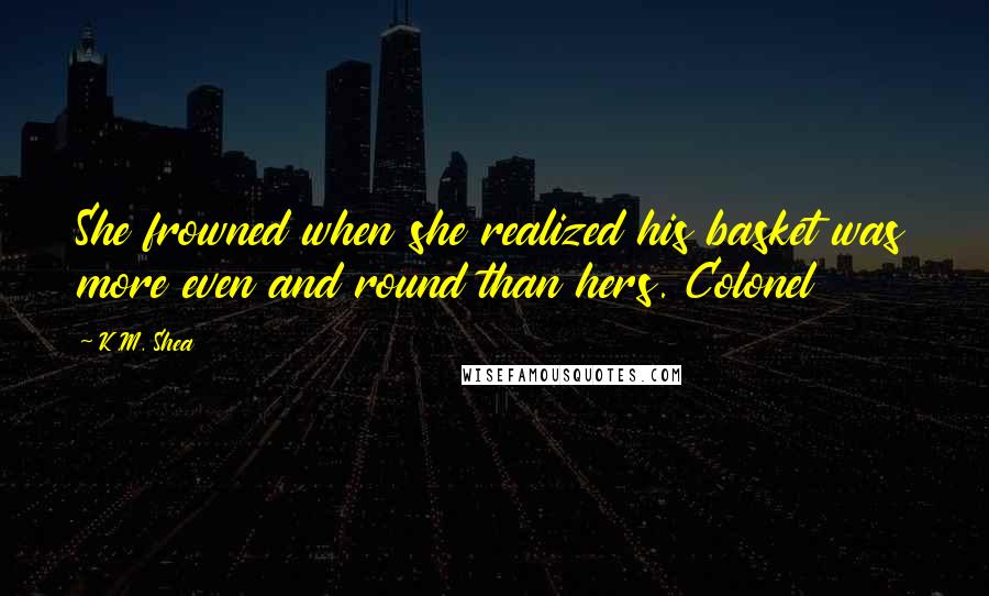 K.M. Shea Quotes: She frowned when she realized his basket was more even and round than hers. Colonel