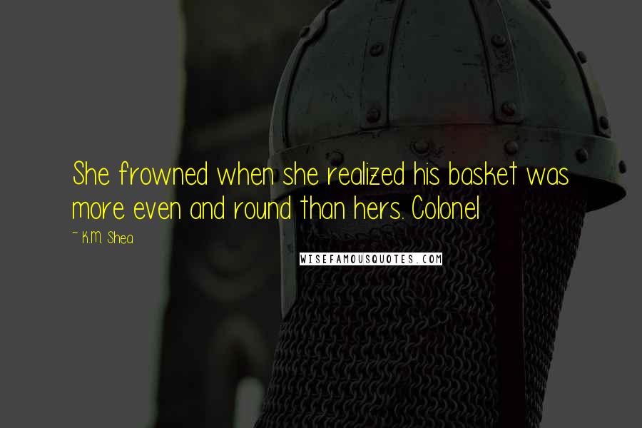 K.M. Shea Quotes: She frowned when she realized his basket was more even and round than hers. Colonel