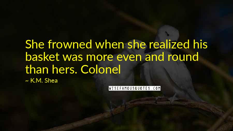 K.M. Shea Quotes: She frowned when she realized his basket was more even and round than hers. Colonel