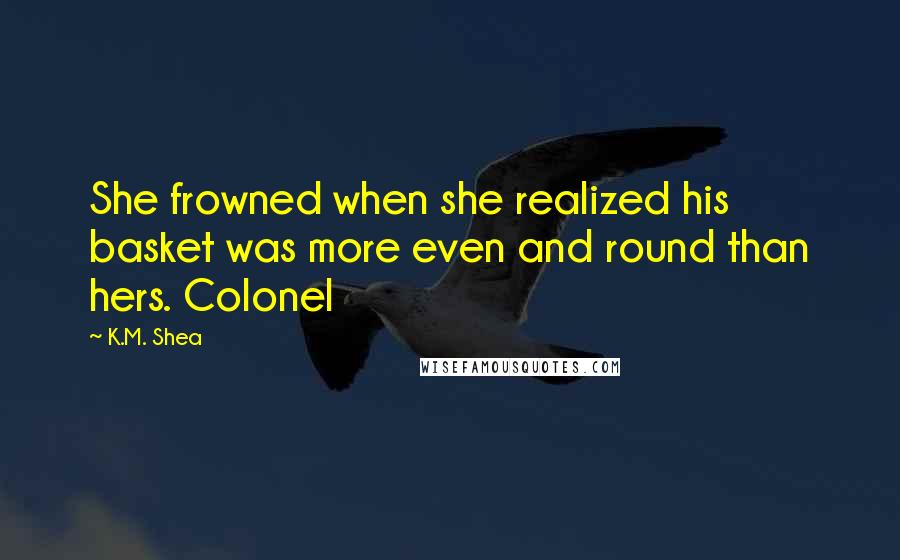 K.M. Shea Quotes: She frowned when she realized his basket was more even and round than hers. Colonel