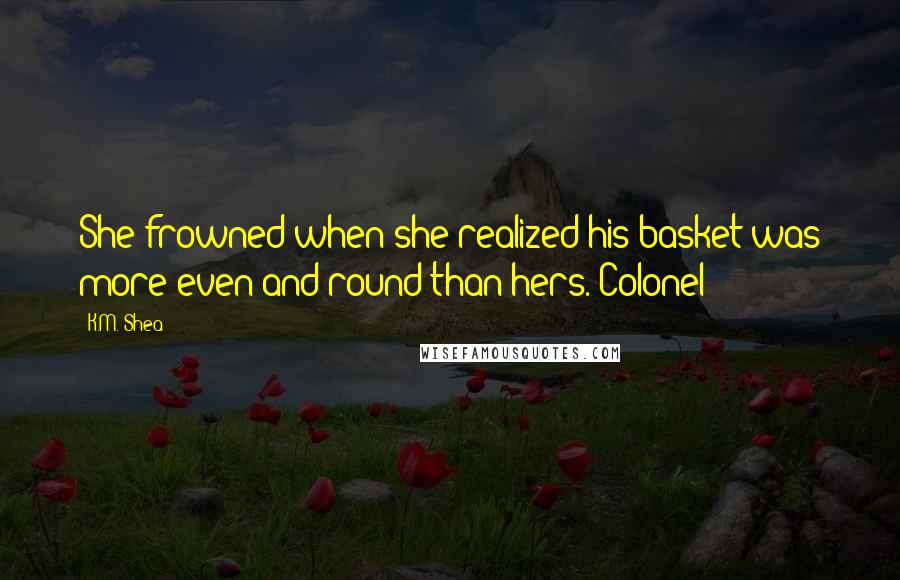 K.M. Shea Quotes: She frowned when she realized his basket was more even and round than hers. Colonel