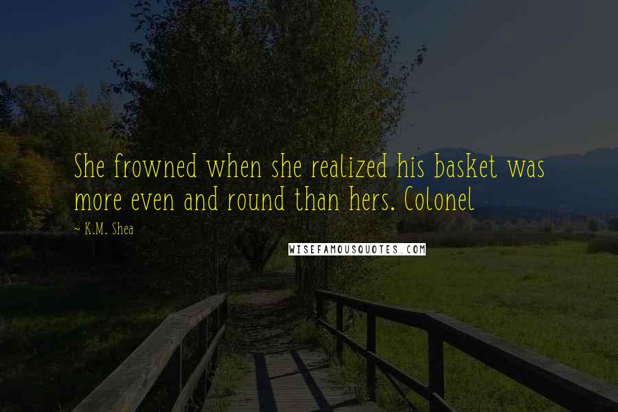 K.M. Shea Quotes: She frowned when she realized his basket was more even and round than hers. Colonel