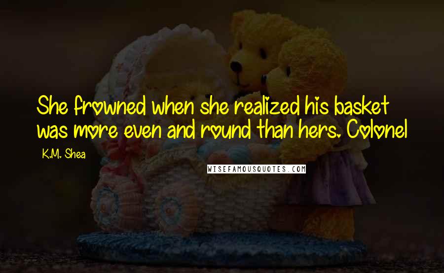 K.M. Shea Quotes: She frowned when she realized his basket was more even and round than hers. Colonel