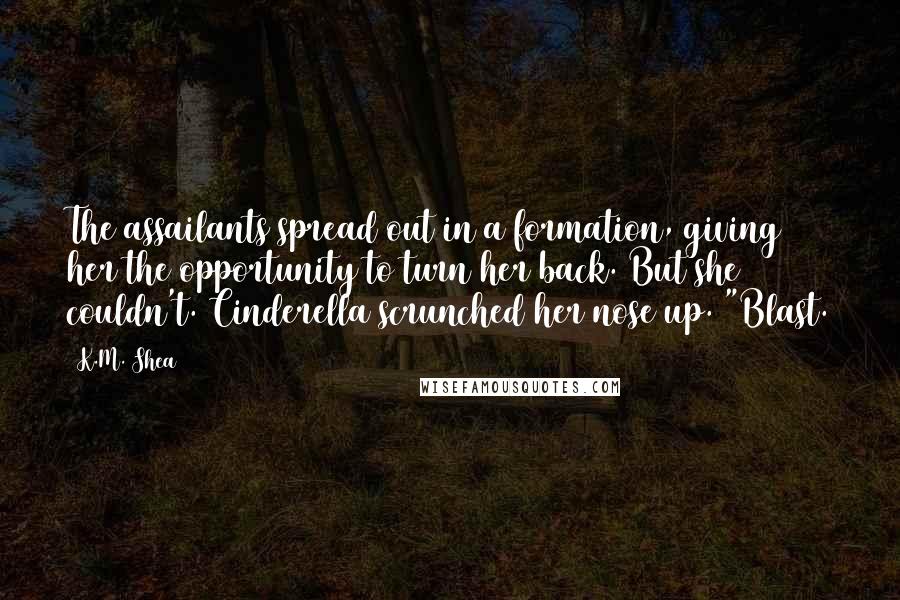 K.M. Shea Quotes: The assailants spread out in a formation, giving her the opportunity to turn her back. But she couldn't. Cinderella scrunched her nose up. "Blast.