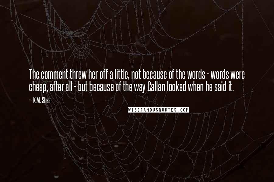 K.M. Shea Quotes: The comment threw her off a little, not because of the words - words were cheap, after all - but because of the way Callan looked when he said it.