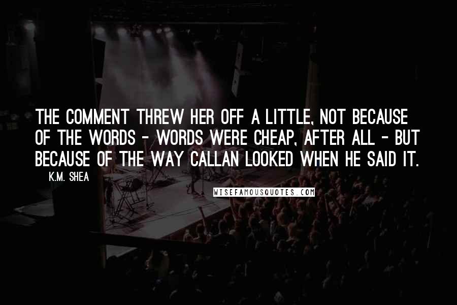 K.M. Shea Quotes: The comment threw her off a little, not because of the words - words were cheap, after all - but because of the way Callan looked when he said it.