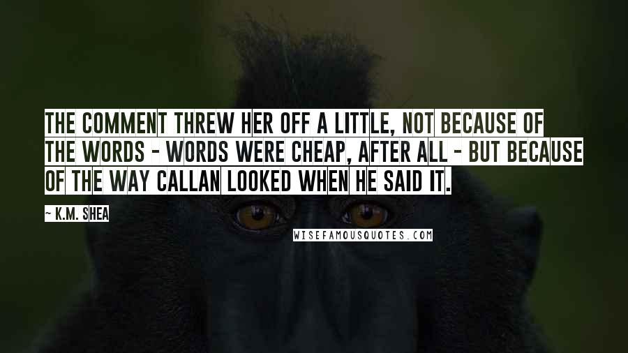 K.M. Shea Quotes: The comment threw her off a little, not because of the words - words were cheap, after all - but because of the way Callan looked when he said it.