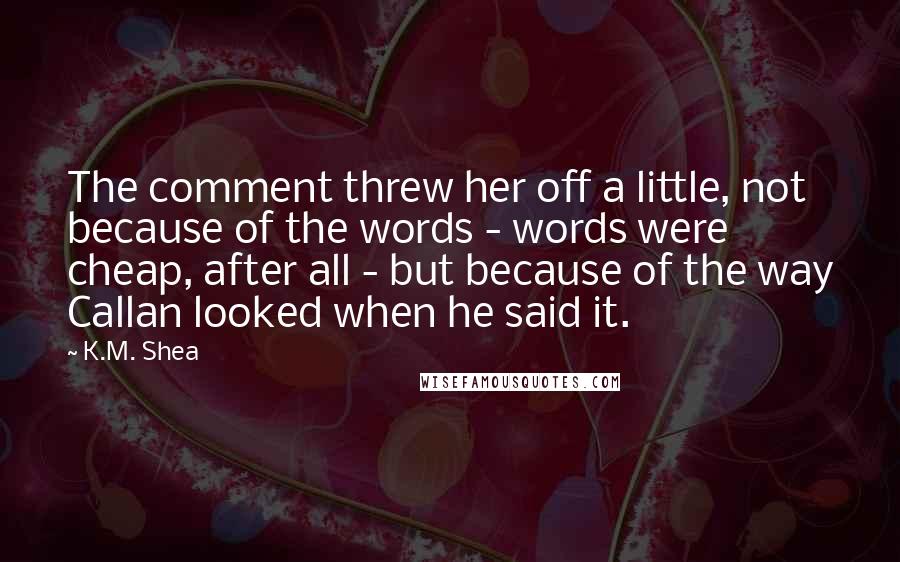 K.M. Shea Quotes: The comment threw her off a little, not because of the words - words were cheap, after all - but because of the way Callan looked when he said it.