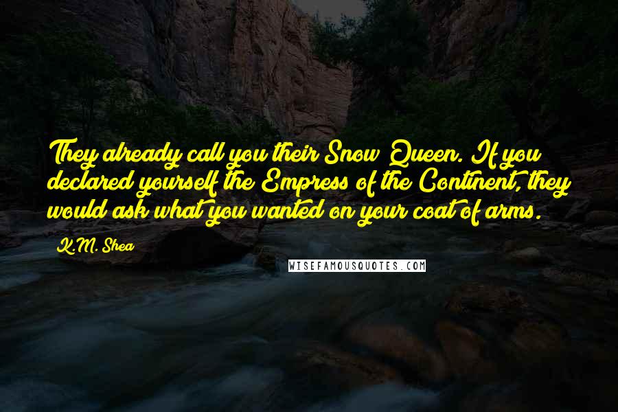 K.M. Shea Quotes: They already call you their Snow Queen. If you declared yourself the Empress of the Continent, they would ask what you wanted on your coat of arms.