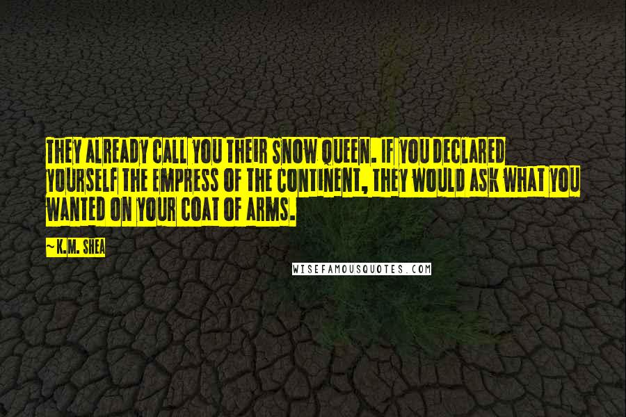 K.M. Shea Quotes: They already call you their Snow Queen. If you declared yourself the Empress of the Continent, they would ask what you wanted on your coat of arms.