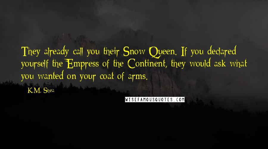 K.M. Shea Quotes: They already call you their Snow Queen. If you declared yourself the Empress of the Continent, they would ask what you wanted on your coat of arms.