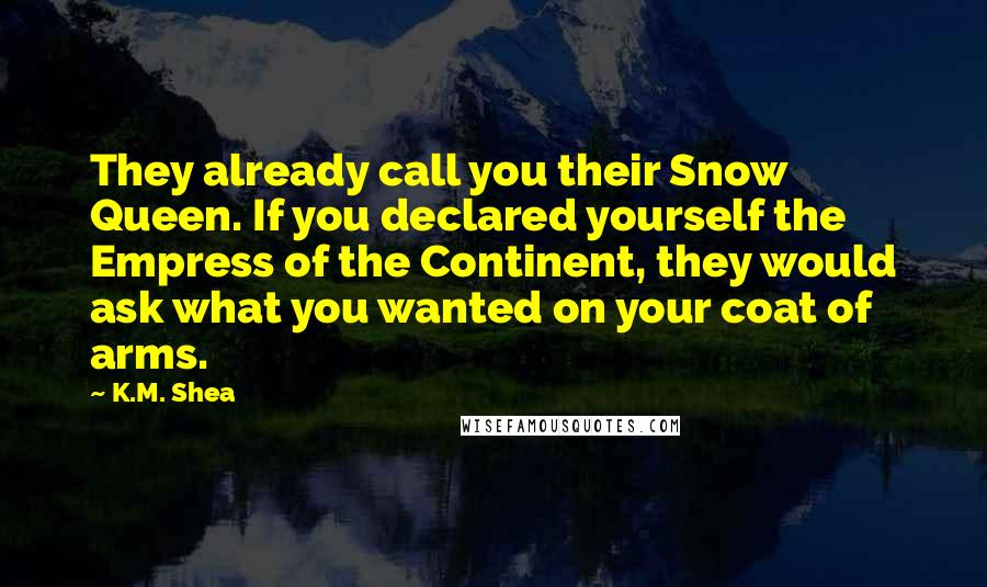 K.M. Shea Quotes: They already call you their Snow Queen. If you declared yourself the Empress of the Continent, they would ask what you wanted on your coat of arms.