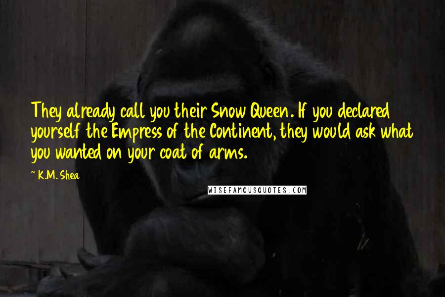 K.M. Shea Quotes: They already call you their Snow Queen. If you declared yourself the Empress of the Continent, they would ask what you wanted on your coat of arms.