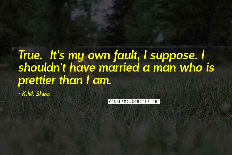 K.M. Shea Quotes: True.  It's my own fault, I suppose. I shouldn't have married a man who is prettier than I am.