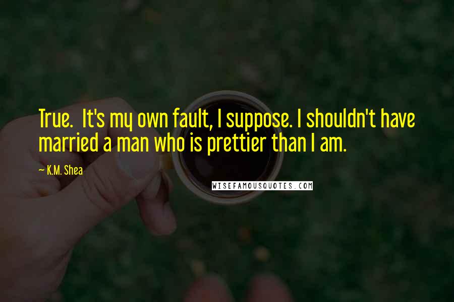 K.M. Shea Quotes: True.  It's my own fault, I suppose. I shouldn't have married a man who is prettier than I am.