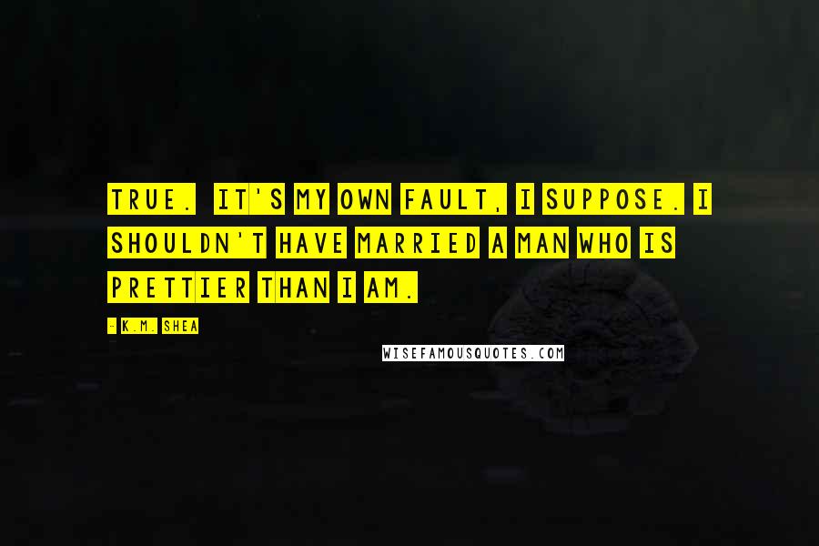 K.M. Shea Quotes: True. It's my own fault, I suppose. I shouldn't have married a man who is prettier than I am.