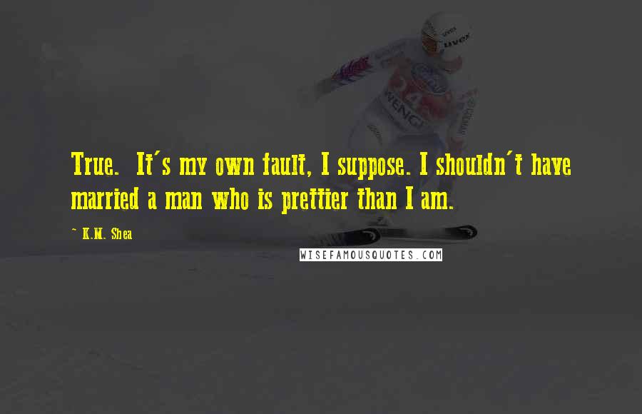 K.M. Shea Quotes: True.  It's my own fault, I suppose. I shouldn't have married a man who is prettier than I am.