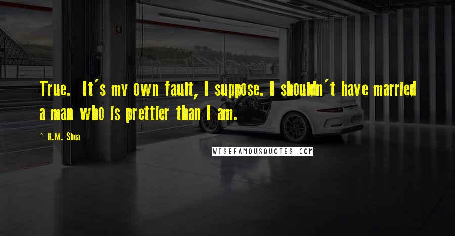 K.M. Shea Quotes: True. It's my own fault, I suppose. I shouldn't have married a man who is prettier than I am.