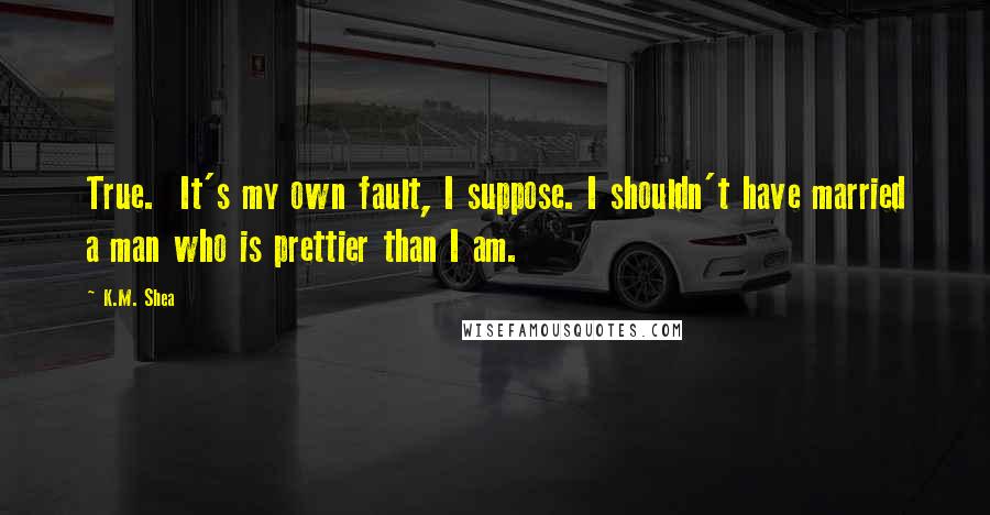 K.M. Shea Quotes: True.  It's my own fault, I suppose. I shouldn't have married a man who is prettier than I am.