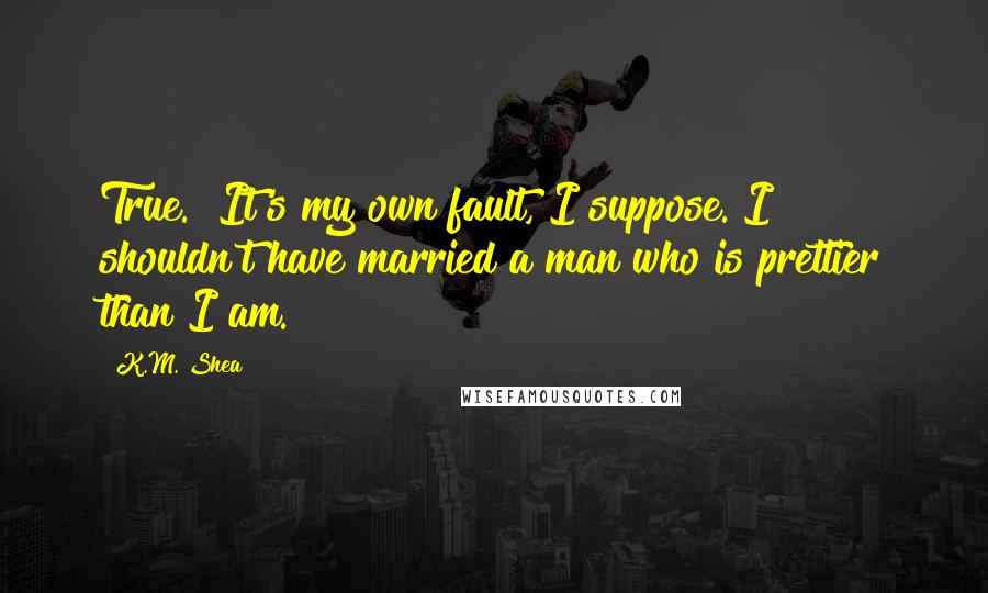 K.M. Shea Quotes: True.  It's my own fault, I suppose. I shouldn't have married a man who is prettier than I am.