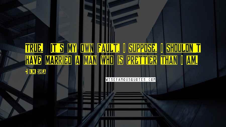 K.M. Shea Quotes: True. It's my own fault, I suppose. I shouldn't have married a man who is prettier than I am.
