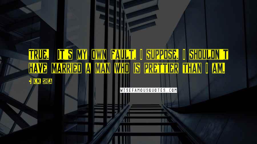 K.M. Shea Quotes: True.  It's my own fault, I suppose. I shouldn't have married a man who is prettier than I am.