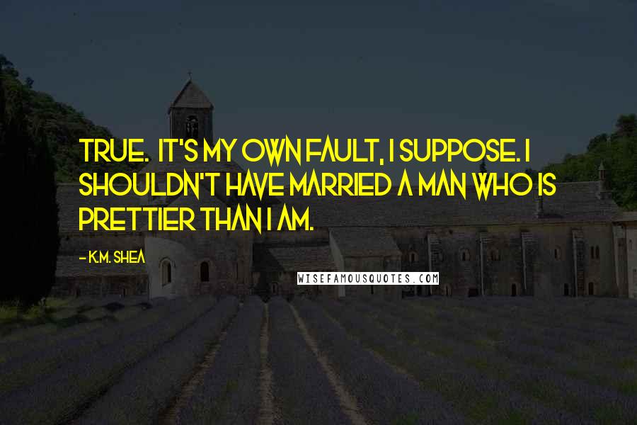 K.M. Shea Quotes: True.  It's my own fault, I suppose. I shouldn't have married a man who is prettier than I am.