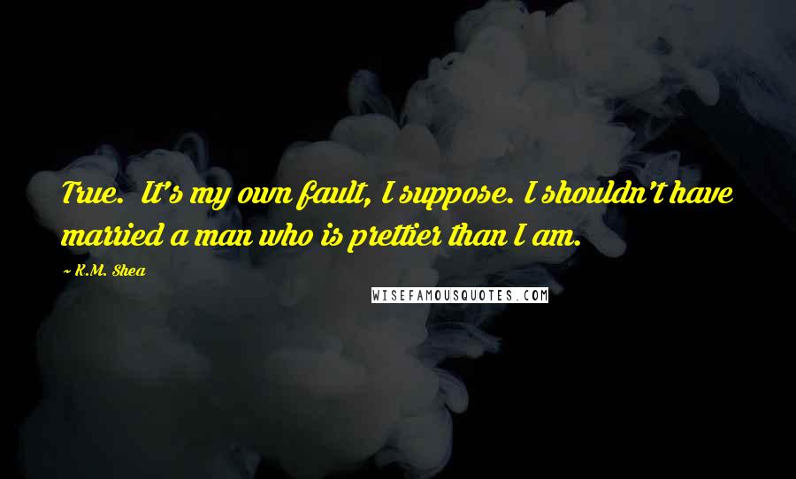 K.M. Shea Quotes: True.  It's my own fault, I suppose. I shouldn't have married a man who is prettier than I am.