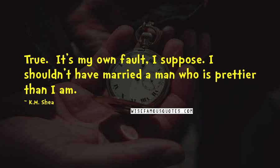 K.M. Shea Quotes: True. It's my own fault, I suppose. I shouldn't have married a man who is prettier than I am.