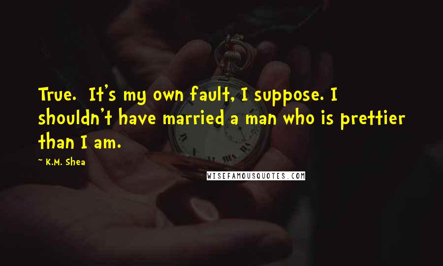 K.M. Shea Quotes: True.  It's my own fault, I suppose. I shouldn't have married a man who is prettier than I am.