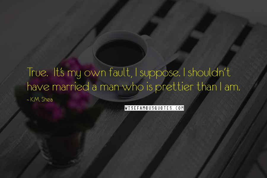 K.M. Shea Quotes: True.  It's my own fault, I suppose. I shouldn't have married a man who is prettier than I am.