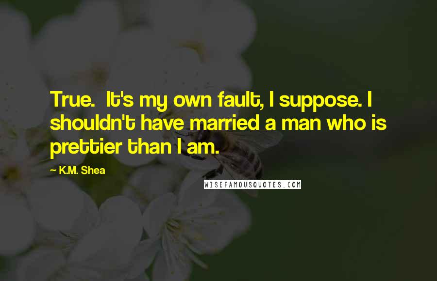 K.M. Shea Quotes: True.  It's my own fault, I suppose. I shouldn't have married a man who is prettier than I am.