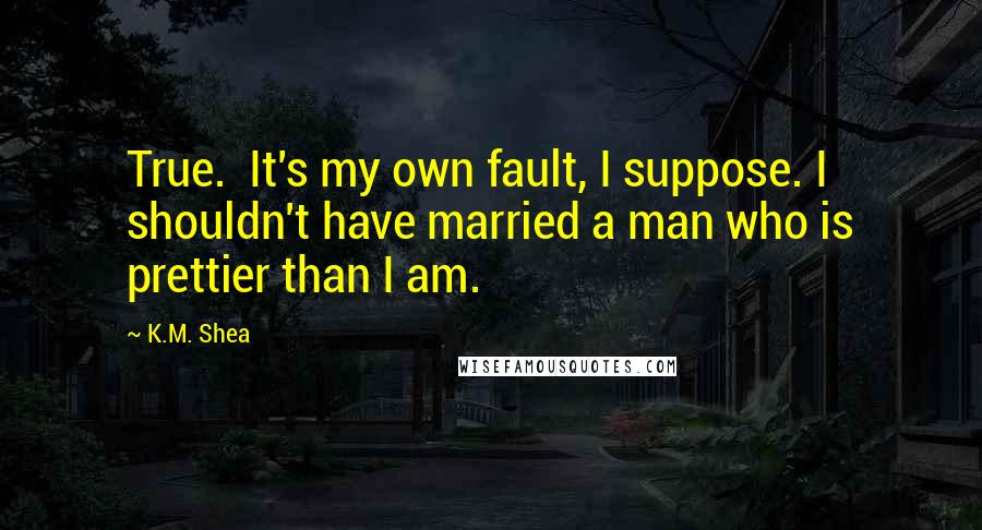 K.M. Shea Quotes: True.  It's my own fault, I suppose. I shouldn't have married a man who is prettier than I am.