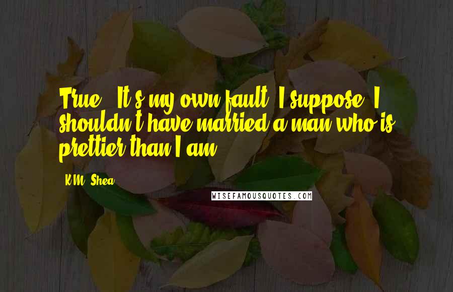 K.M. Shea Quotes: True. It's my own fault, I suppose. I shouldn't have married a man who is prettier than I am.