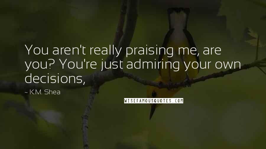 K.M. Shea Quotes: You aren't really praising me, are you? You're just admiring your own decisions,