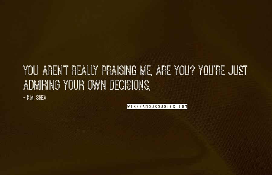 K.M. Shea Quotes: You aren't really praising me, are you? You're just admiring your own decisions,
